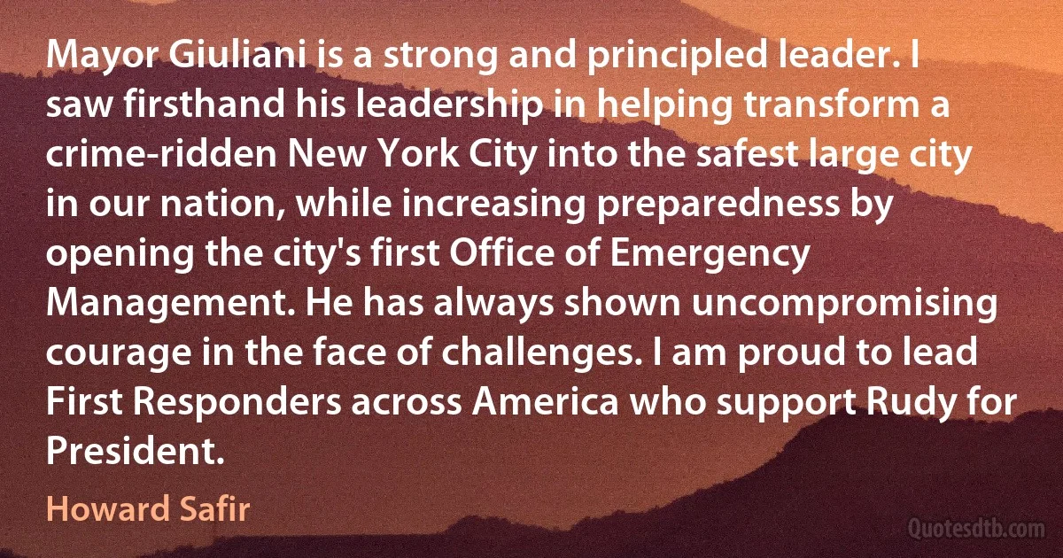 Mayor Giuliani is a strong and principled leader. I saw firsthand his leadership in helping transform a crime-ridden New York City into the safest large city in our nation, while increasing preparedness by opening the city's first Office of Emergency Management. He has always shown uncompromising courage in the face of challenges. I am proud to lead First Responders across America who support Rudy for President. (Howard Safir)