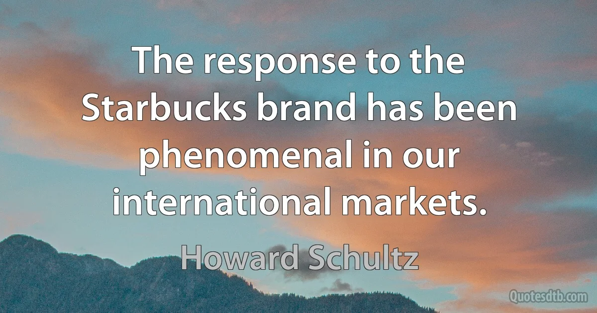 The response to the Starbucks brand has been phenomenal in our international markets. (Howard Schultz)