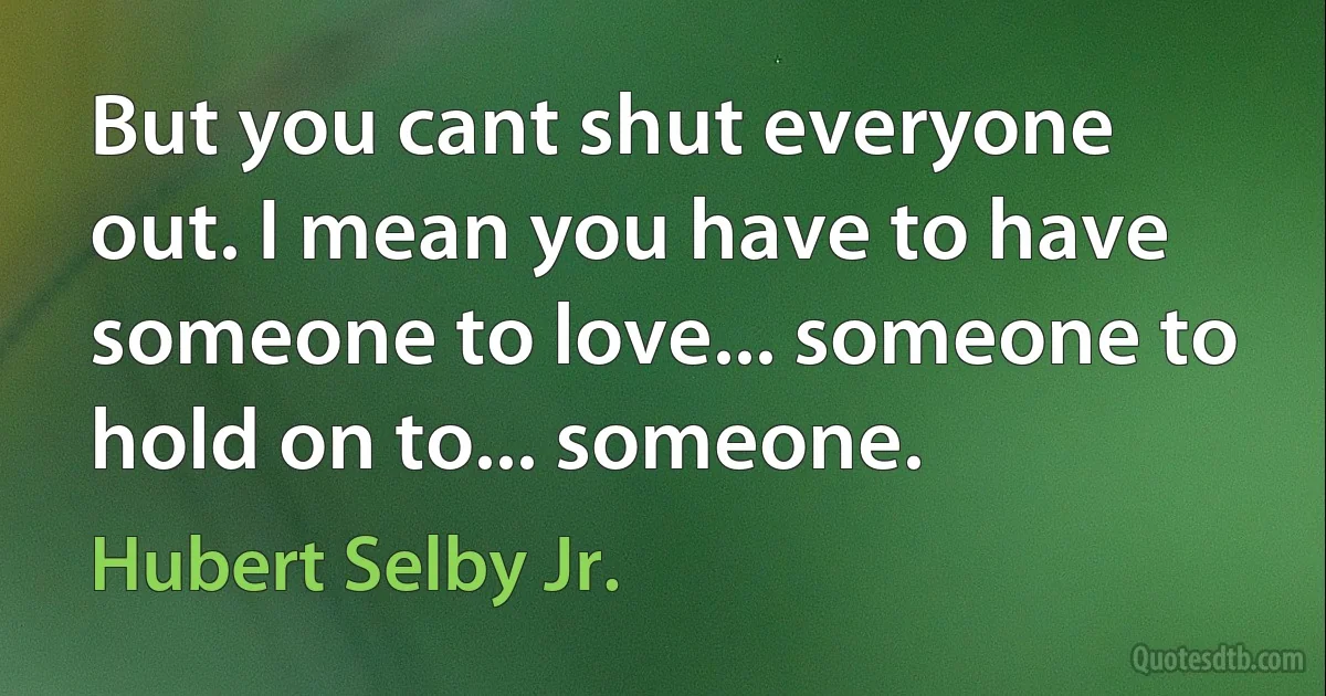 But you cant shut everyone out. I mean you have to have someone to love... someone to hold on to... someone. (Hubert Selby Jr.)