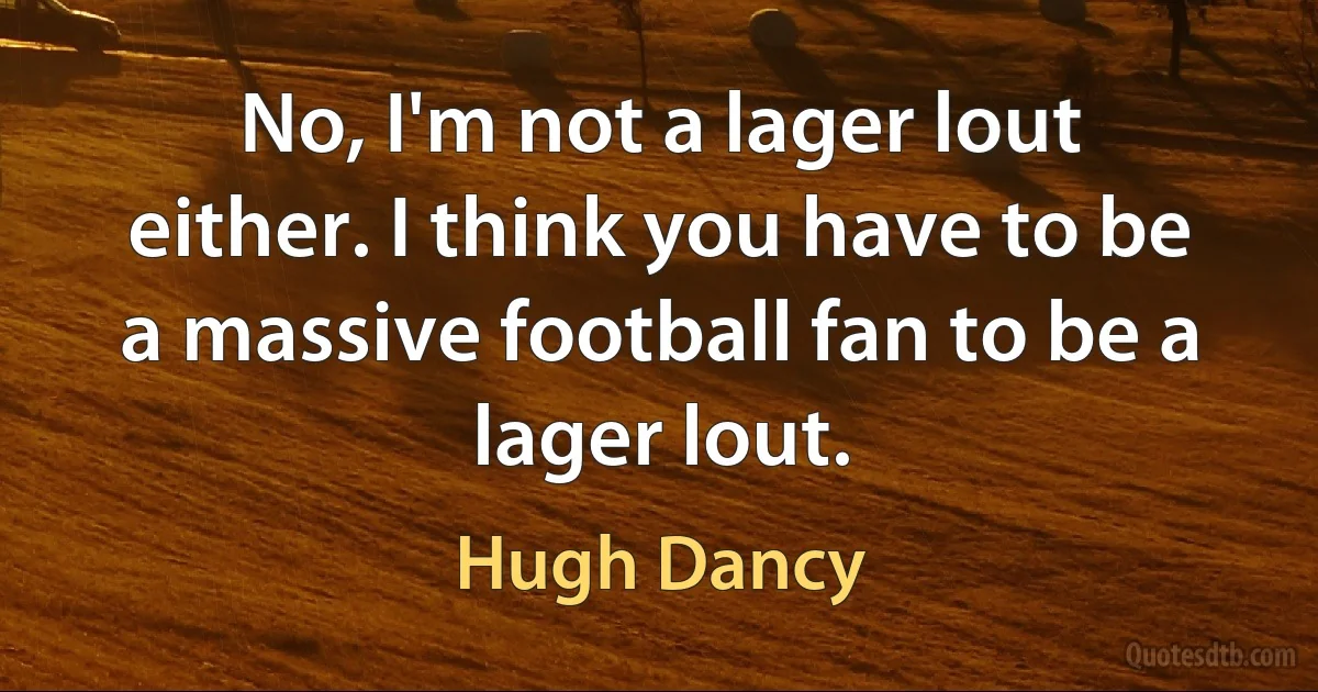 No, I'm not a lager lout either. I think you have to be a massive football fan to be a lager lout. (Hugh Dancy)