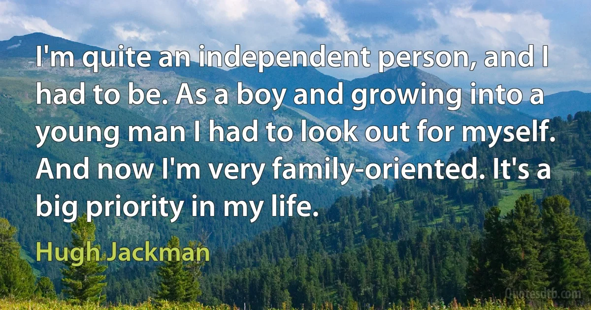 I'm quite an independent person, and I had to be. As a boy and growing into a young man I had to look out for myself. And now I'm very family-oriented. It's a big priority in my life. (Hugh Jackman)