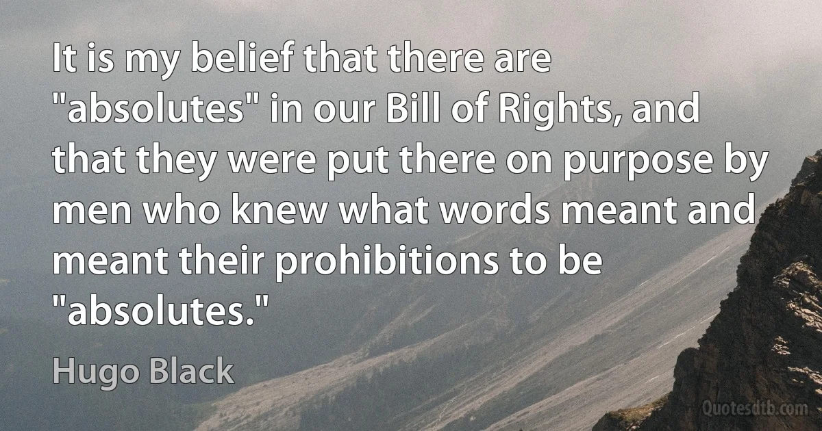 It is my belief that there are "absolutes" in our Bill of Rights, and that they were put there on purpose by men who knew what words meant and meant their prohibitions to be "absolutes." (Hugo Black)