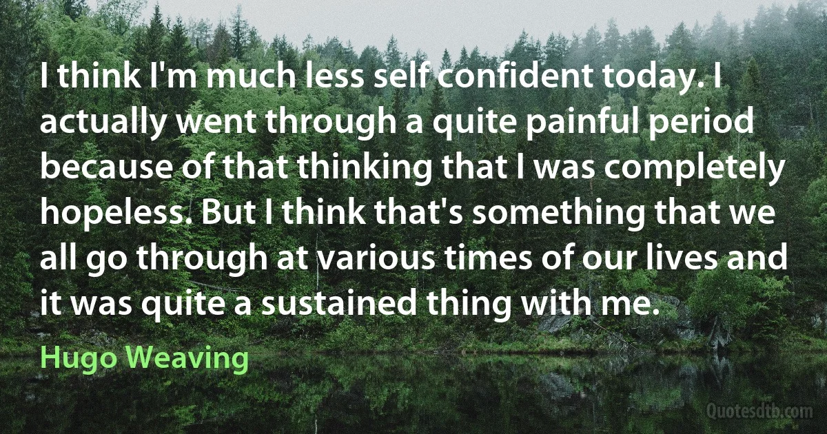 I think I'm much less self confident today. I actually went through a quite painful period because of that thinking that I was completely hopeless. But I think that's something that we all go through at various times of our lives and it was quite a sustained thing with me. (Hugo Weaving)