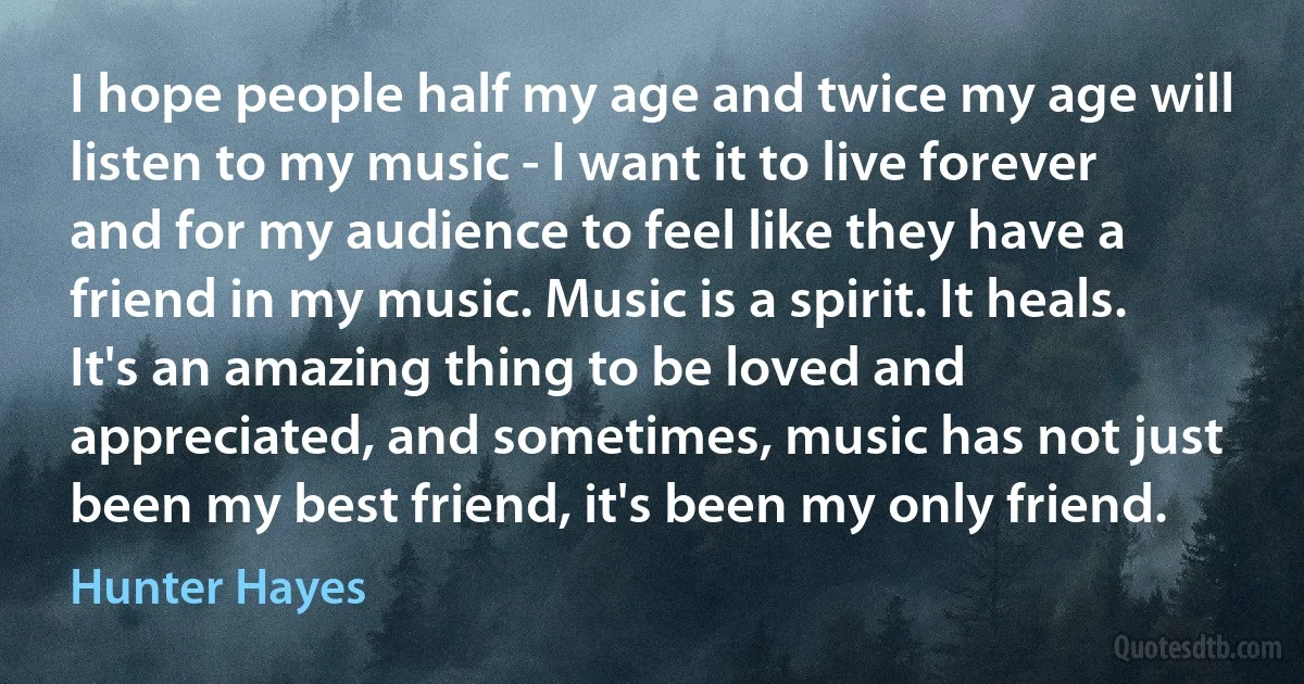 I hope people half my age and twice my age will listen to my music - I want it to live forever and for my audience to feel like they have a friend in my music. Music is a spirit. It heals. It's an amazing thing to be loved and appreciated, and sometimes, music has not just been my best friend, it's been my only friend. (Hunter Hayes)