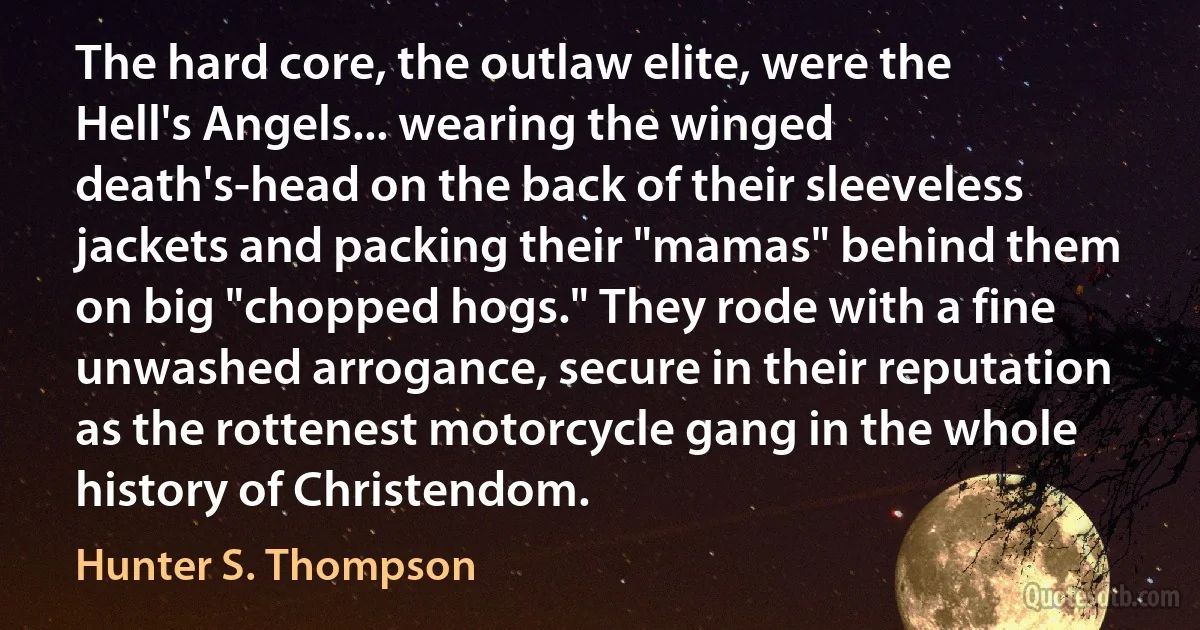 The hard core, the outlaw elite, were the Hell's Angels... wearing the winged death's-head on the back of their sleeveless jackets and packing their "mamas" behind them on big "chopped hogs." They rode with a fine unwashed arrogance, secure in their reputation as the rottenest motorcycle gang in the whole history of Christendom. (Hunter S. Thompson)