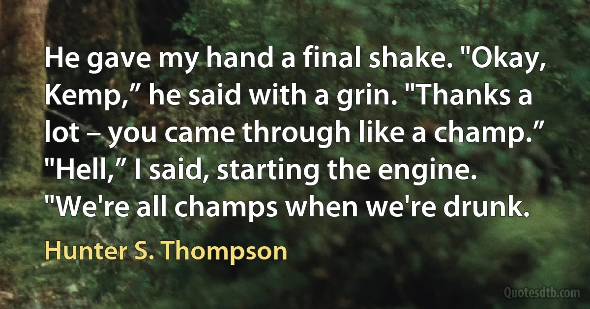 He gave my hand a final shake. "Okay, Kemp,” he said with a grin. "Thanks a lot – you came through like a champ.” "Hell,” I said, starting the engine. "We're all champs when we're drunk. (Hunter S. Thompson)