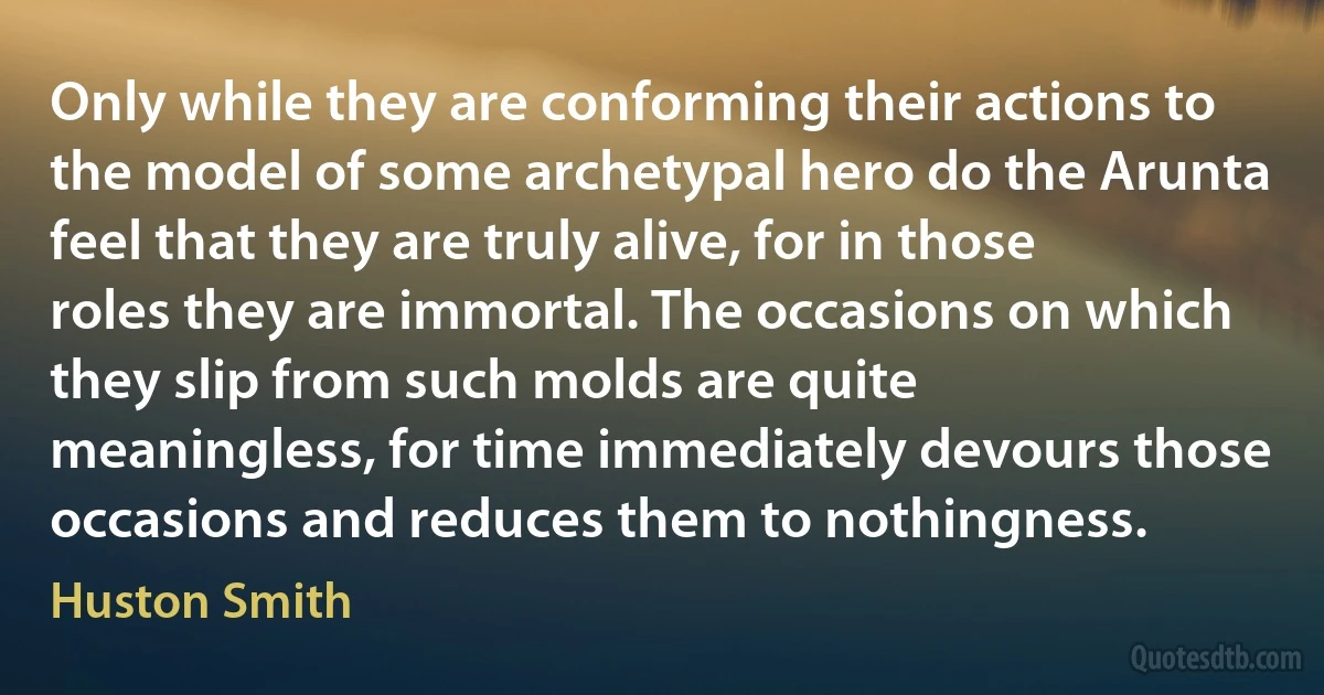 Only while they are conforming their actions to the model of some archetypal hero do the Arunta feel that they are truly alive, for in those roles they are immortal. The occasions on which they slip from such molds are quite meaningless, for time immediately devours those occasions and reduces them to nothingness. (Huston Smith)