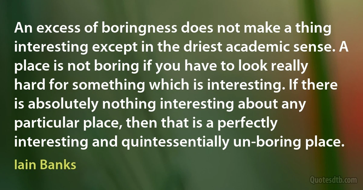 An excess of boringness does not make a thing interesting except in the driest academic sense. A place is not boring if you have to look really hard for something which is interesting. If there is absolutely nothing interesting about any particular place, then that is a perfectly interesting and quintessentially un-boring place. (Iain Banks)