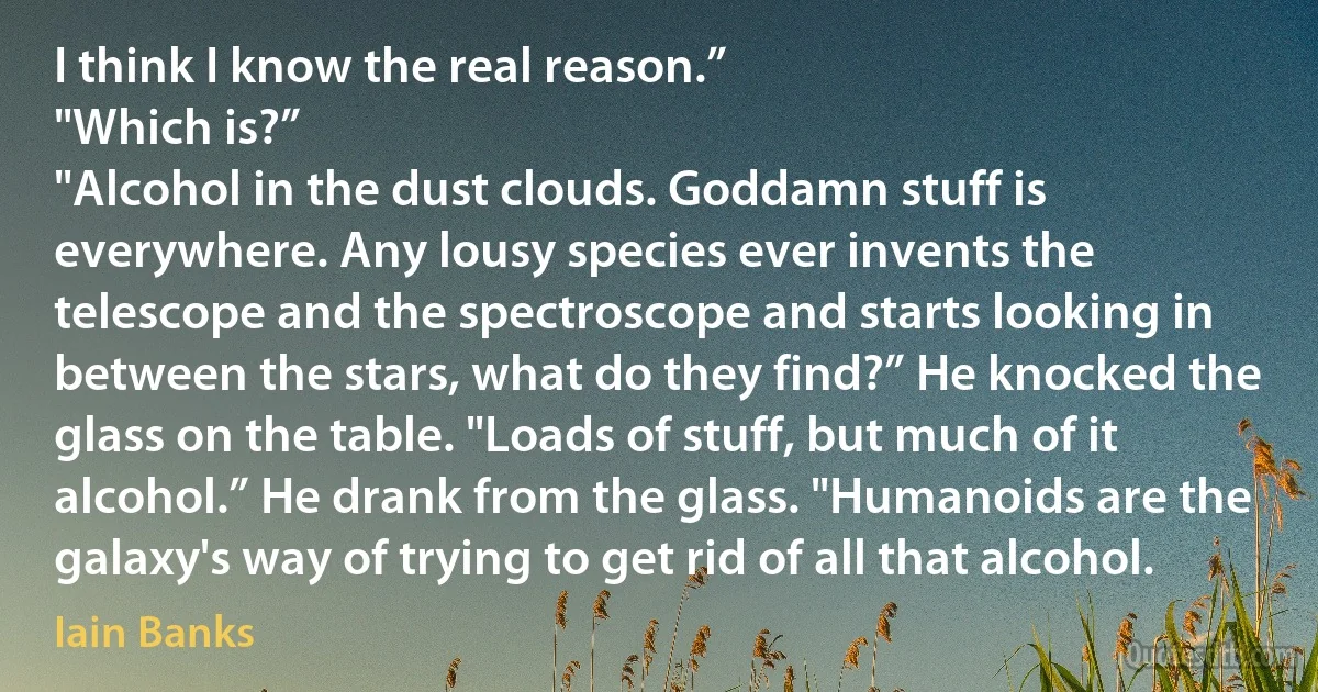 I think I know the real reason.”
"Which is?”
"Alcohol in the dust clouds. Goddamn stuff is everywhere. Any lousy species ever invents the telescope and the spectroscope and starts looking in between the stars, what do they find?” He knocked the glass on the table. "Loads of stuff, but much of it alcohol.” He drank from the glass. "Humanoids are the galaxy's way of trying to get rid of all that alcohol. (Iain Banks)