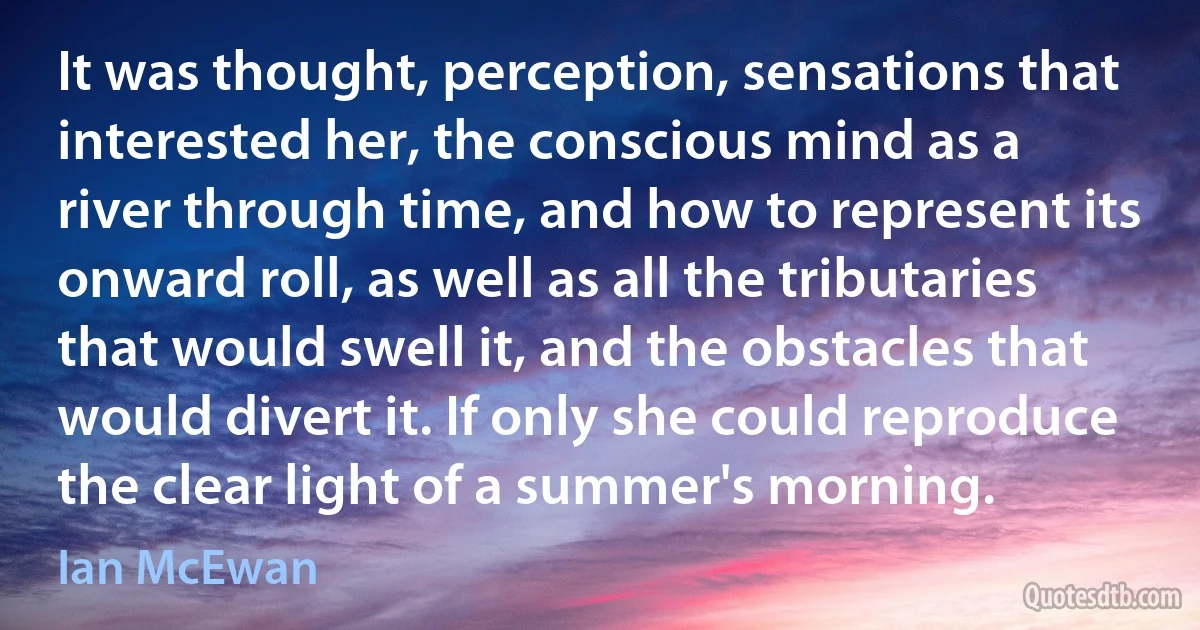 It was thought, perception, sensations that interested her, the conscious mind as a river through time, and how to represent its onward roll, as well as all the tributaries that would swell it, and the obstacles that would divert it. If only she could reproduce the clear light of a summer's morning. (Ian McEwan)