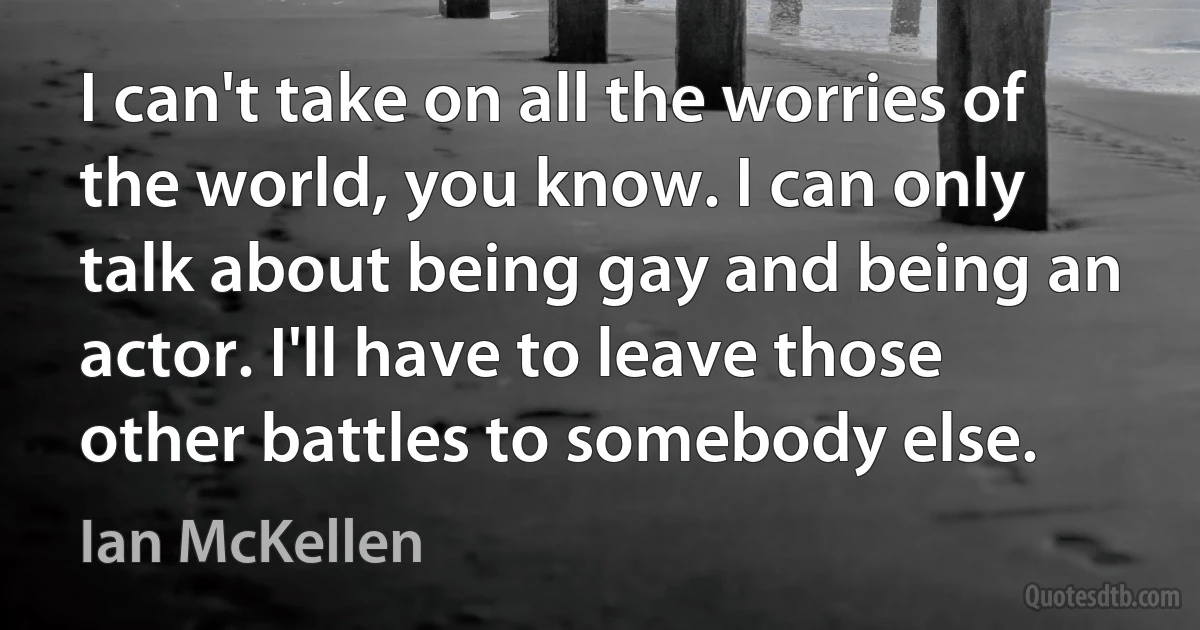 I can't take on all the worries of the world, you know. I can only talk about being gay and being an actor. I'll have to leave those other battles to somebody else. (Ian McKellen)