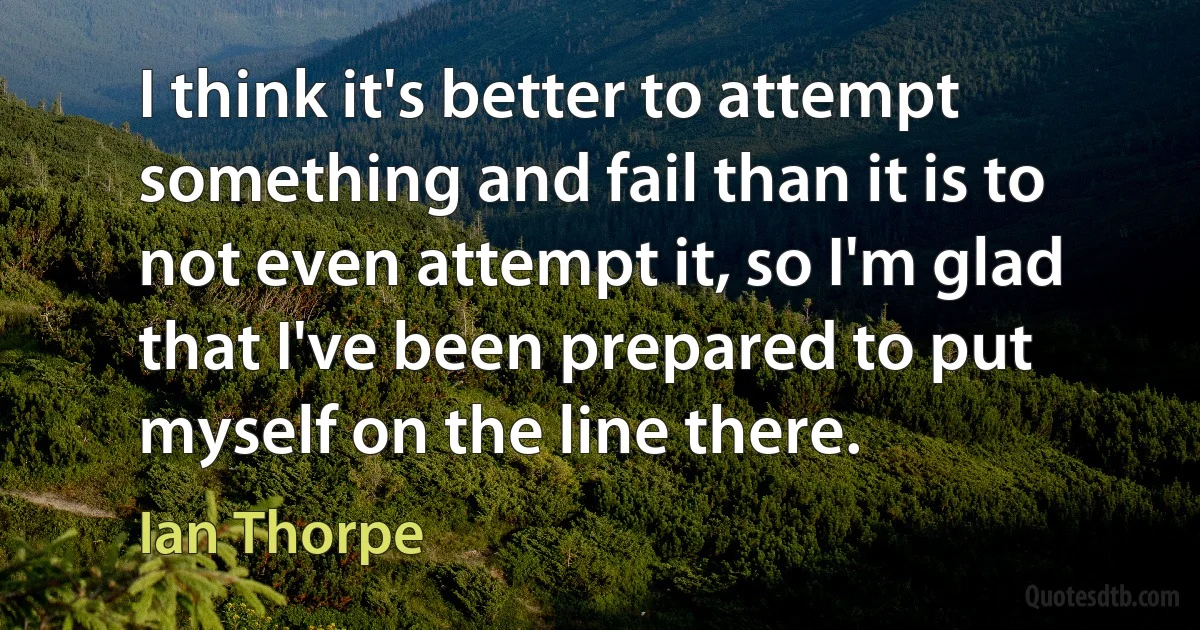 I think it's better to attempt something and fail than it is to not even attempt it, so I'm glad that I've been prepared to put myself on the line there. (Ian Thorpe)