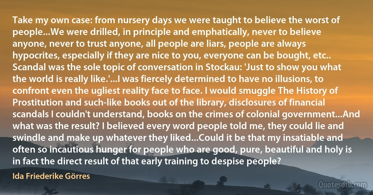 Take my own case: from nursery days we were taught to believe the worst of people...We were drilled, in principle and emphatically, never to believe anyone, never to trust anyone, all people are liars, people are always hypocrites, especially if they are nice to you, everyone can be bought, etc.. Scandal was the sole topic of conversation in Stockau: 'Just to show you what the world is really like.'...I was fiercely determined to have no illusions, to confront even the ugliest reality face to face. I would smuggle The History of Prostitution and such-like books out of the library, disclosures of financial scandals I couldn't understand, books on the crimes of colonial government...And what was the result? I believed every word people told me, they could lie and swindle and make up whatever they liked...Could it be that my insatiable and often so incautious hunger for people who are good, pure, beautiful and holy is in fact the direct result of that early training to despise people? (Ida Friederike Görres)
