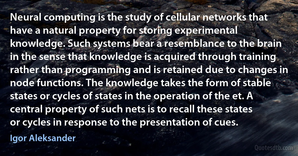 Neural computing is the study of cellular networks that have a natural property for storing experimental knowledge. Such systems bear a resemblance to the brain in the sense that knowledge is acquired through training rather than programming and is retained due to changes in node functions. The knowledge takes the form of stable states or cycles of states in the operation of the et. A central property of such nets is to recall these states or cycles in response to the presentation of cues. (Igor Aleksander)