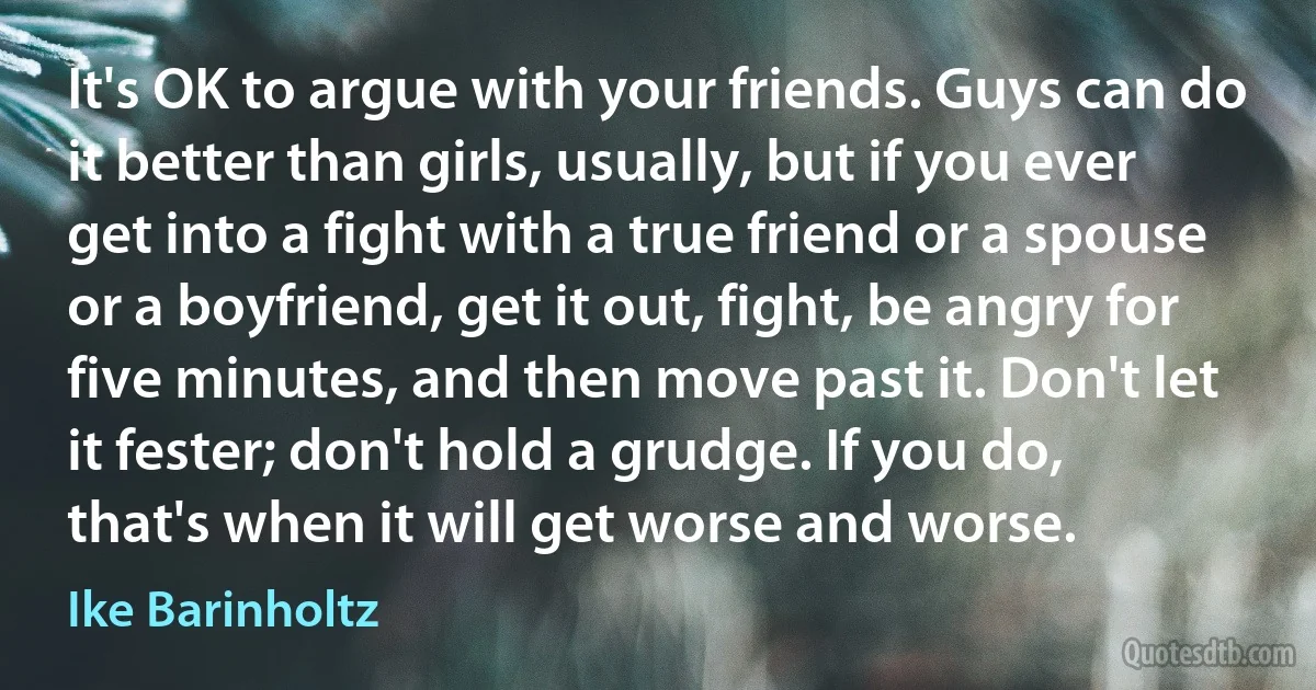 It's OK to argue with your friends. Guys can do it better than girls, usually, but if you ever get into a fight with a true friend or a spouse or a boyfriend, get it out, fight, be angry for five minutes, and then move past it. Don't let it fester; don't hold a grudge. If you do, that's when it will get worse and worse. (Ike Barinholtz)