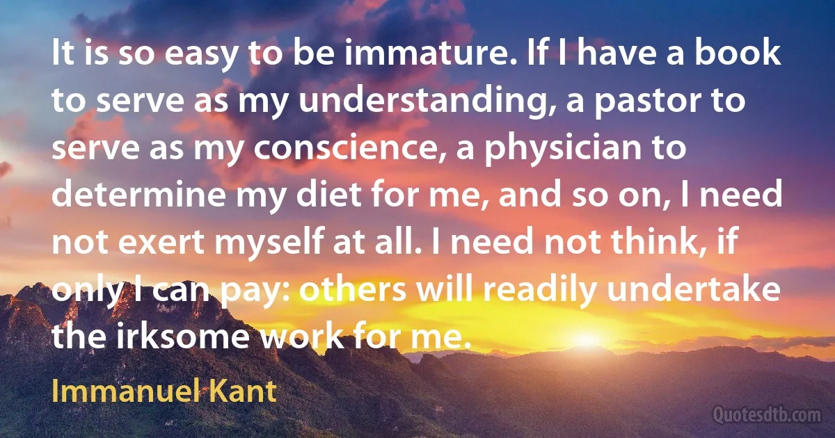 It is so easy to be immature. If I have a book to serve as my understanding, a pastor to serve as my conscience, a physician to determine my diet for me, and so on, I need not exert myself at all. I need not think, if only I can pay: others will readily undertake the irksome work for me. (Immanuel Kant)