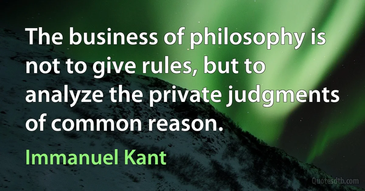 The business of philosophy is not to give rules, but to analyze the private judgments of common reason. (Immanuel Kant)