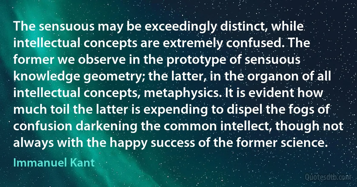 The sensuous may be exceedingly distinct, while intellectual concepts are extremely confused. The former we observe in the prototype of sensuous knowledge geometry; the latter, in the organon of all intellectual concepts, metaphysics. It is evident how much toil the latter is expending to dispel the fogs of confusion darkening the common intellect, though not always with the happy success of the former science. (Immanuel Kant)