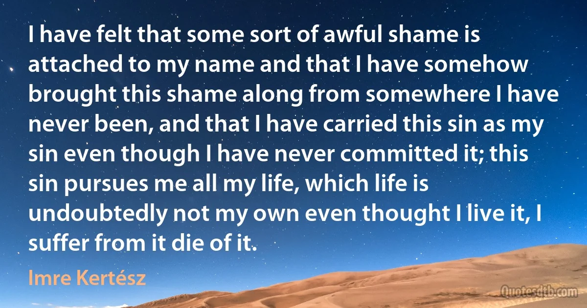 I have felt that some sort of awful shame is attached to my name and that I have somehow brought this shame along from somewhere I have never been, and that I have carried this sin as my sin even though I have never committed it; this sin pursues me all my life, which life is undoubtedly not my own even thought I live it, I suffer from it die of it. (Imre Kertész)