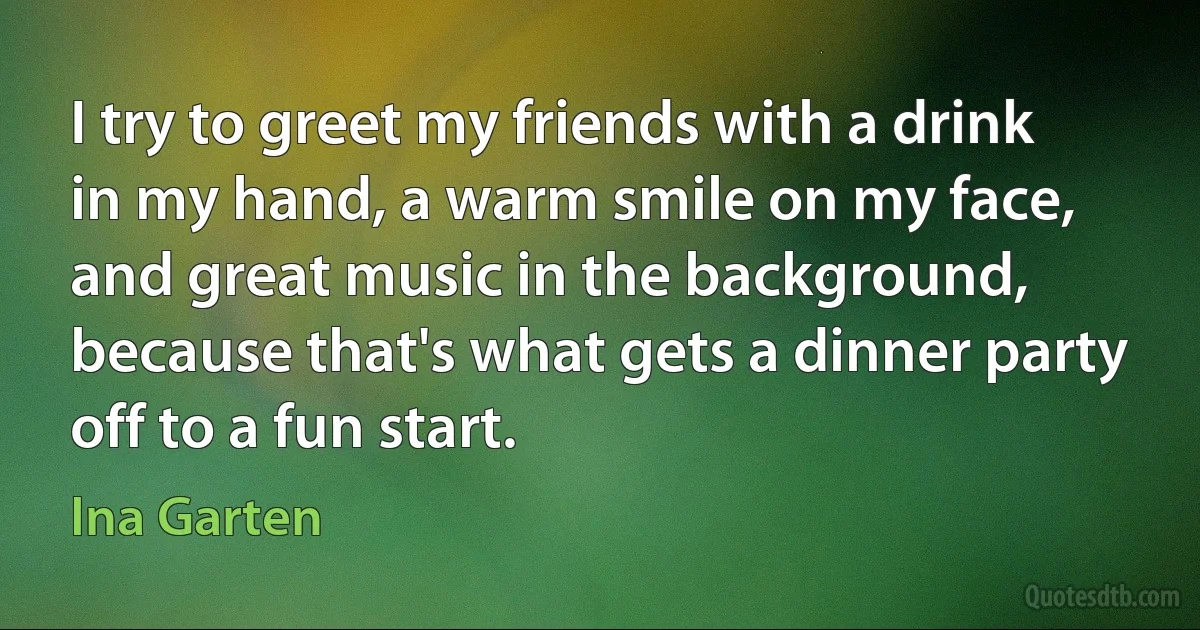 I try to greet my friends with a drink in my hand, a warm smile on my face, and great music in the background, because that's what gets a dinner party off to a fun start. (Ina Garten)