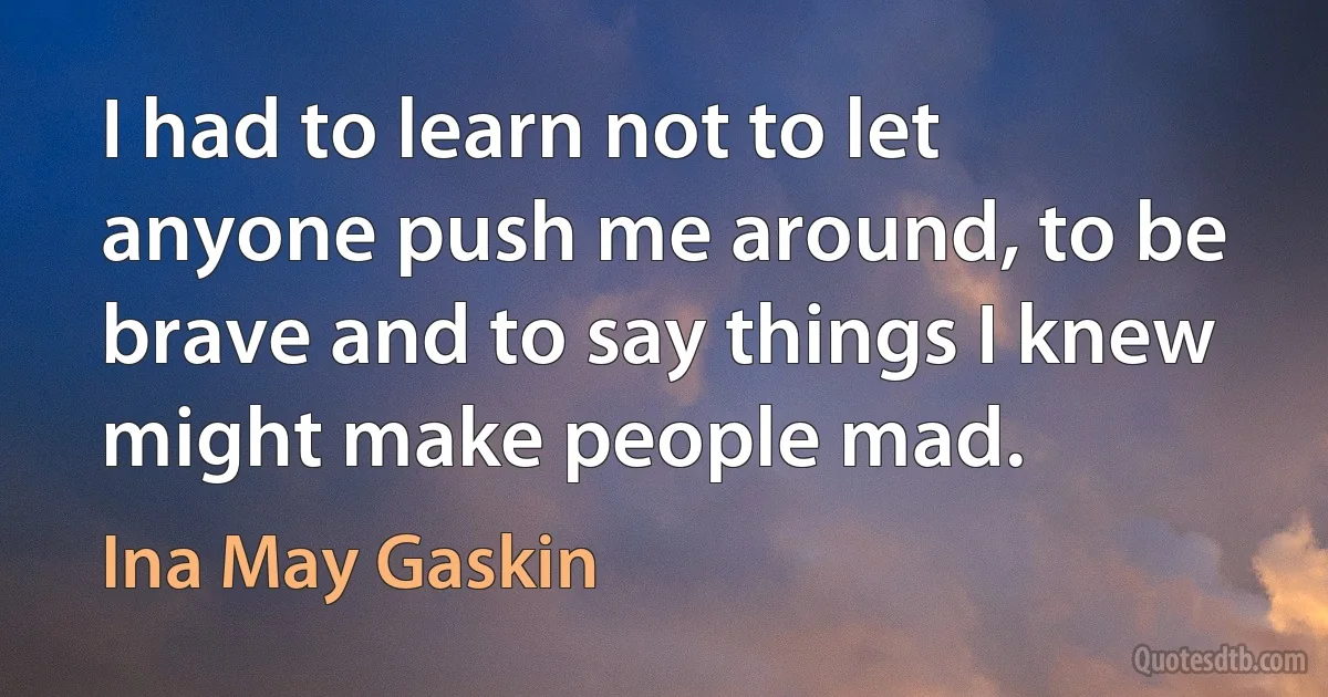 I had to learn not to let anyone push me around, to be brave and to say things I knew might make people mad. (Ina May Gaskin)