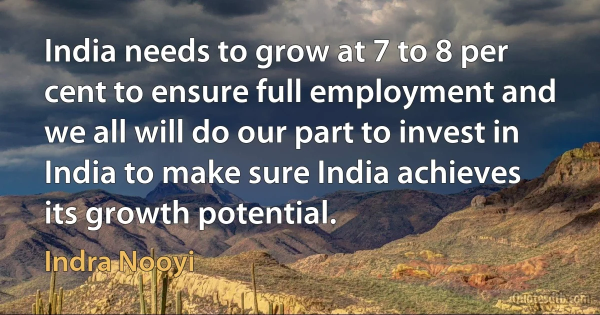 India needs to grow at 7 to 8 per cent to ensure full employment and we all will do our part to invest in India to make sure India achieves its growth potential. (Indra Nooyi)