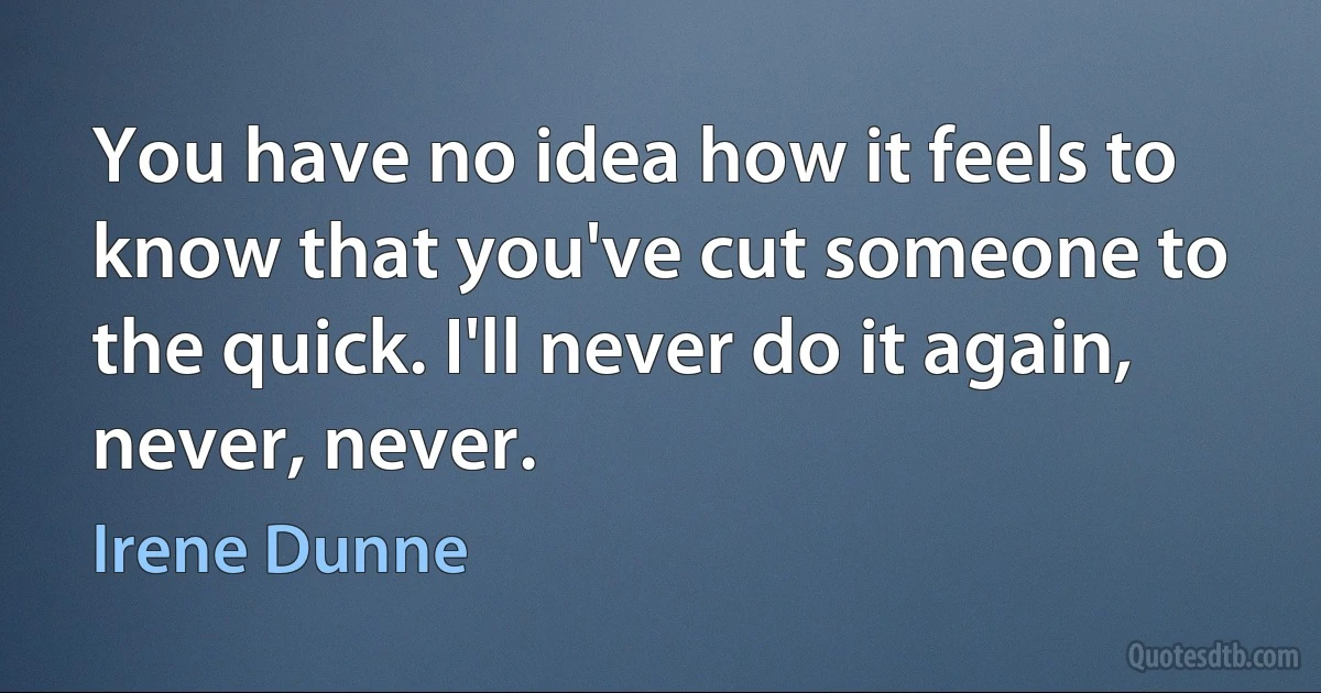 You have no idea how it feels to know that you've cut someone to the quick. I'll never do it again, never, never. (Irene Dunne)