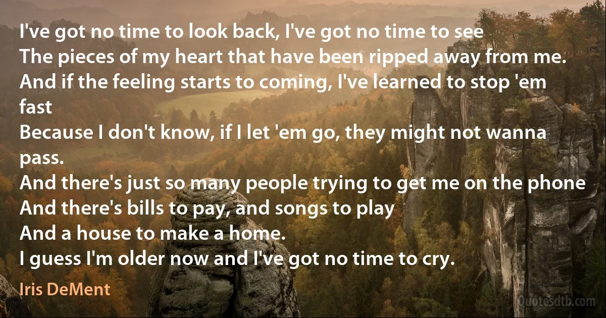 I've got no time to look back, I've got no time to see
The pieces of my heart that have been ripped away from me.
And if the feeling starts to coming, I've learned to stop 'em fast
Because I don't know, if I let 'em go, they might not wanna pass.
And there's just so many people trying to get me on the phone
And there's bills to pay, and songs to play
And a house to make a home.
I guess I'm older now and I've got no time to cry. (Iris DeMent)