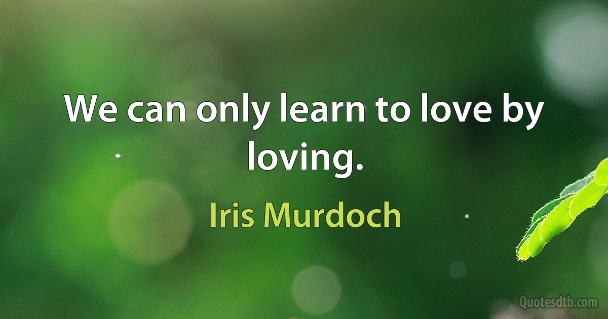 We can only learn to love by loving. (Iris Murdoch)