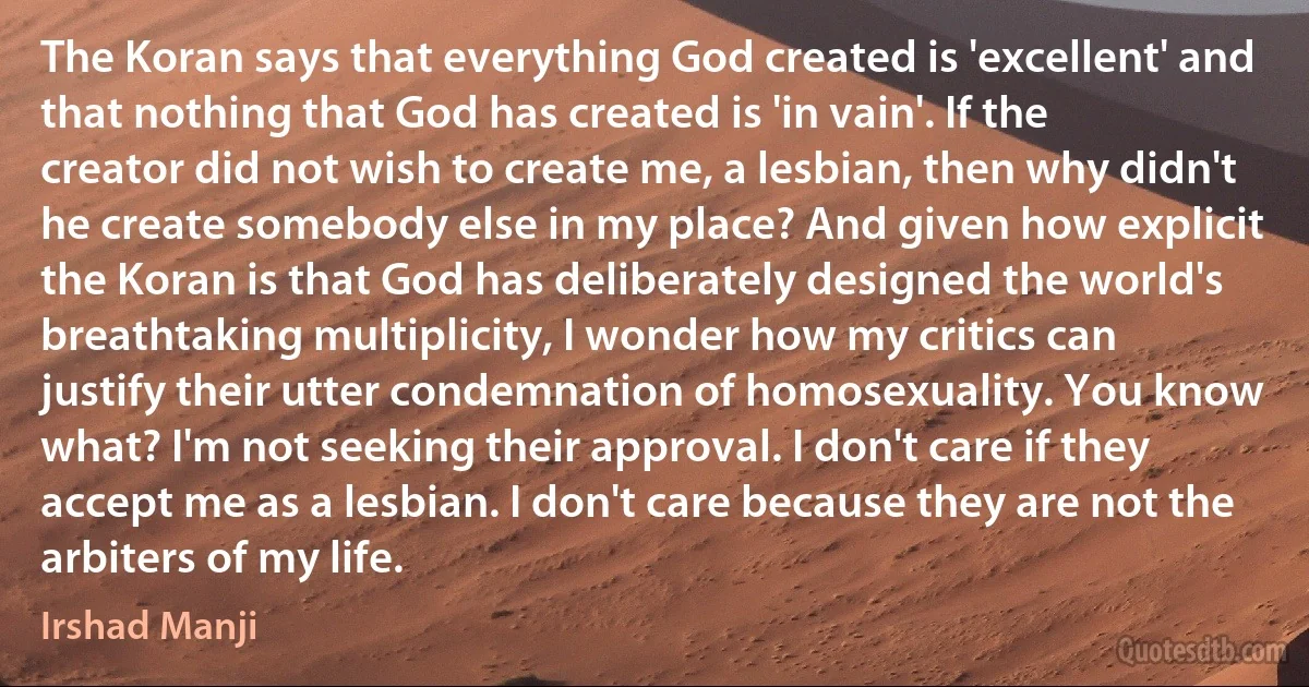 The Koran says that everything God created is 'excellent' and that nothing that God has created is 'in vain'. If the creator did not wish to create me, a lesbian, then why didn't he create somebody else in my place? And given how explicit the Koran is that God has deliberately designed the world's breathtaking multiplicity, I wonder how my critics can justify their utter condemnation of homosexuality. You know what? I'm not seeking their approval. I don't care if they accept me as a lesbian. I don't care because they are not the arbiters of my life. (Irshad Manji)