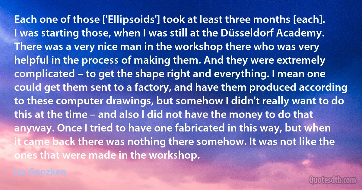 Each one of those ['Ellipsoids'] took at least three months [each]. I was starting those, when I was still at the Düsseldorf Academy. There was a very nice man in the workshop there who was very helpful in the process of making them. And they were extremely complicated – to get the shape right and everything. I mean one could get them sent to a factory, and have them produced according to these computer drawings, but somehow I didn't really want to do this at the time – and also I did not have the money to do that anyway. Once I tried to have one fabricated in this way, but when it came back there was nothing there somehow. It was not like the ones that were made in the workshop. (Isa Genzken)