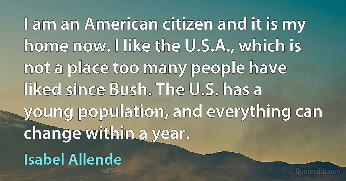 I am an American citizen and it is my home now. I like the U.S.A., which is not a place too many people have liked since Bush. The U.S. has a young population, and everything can change within a year. (Isabel Allende)