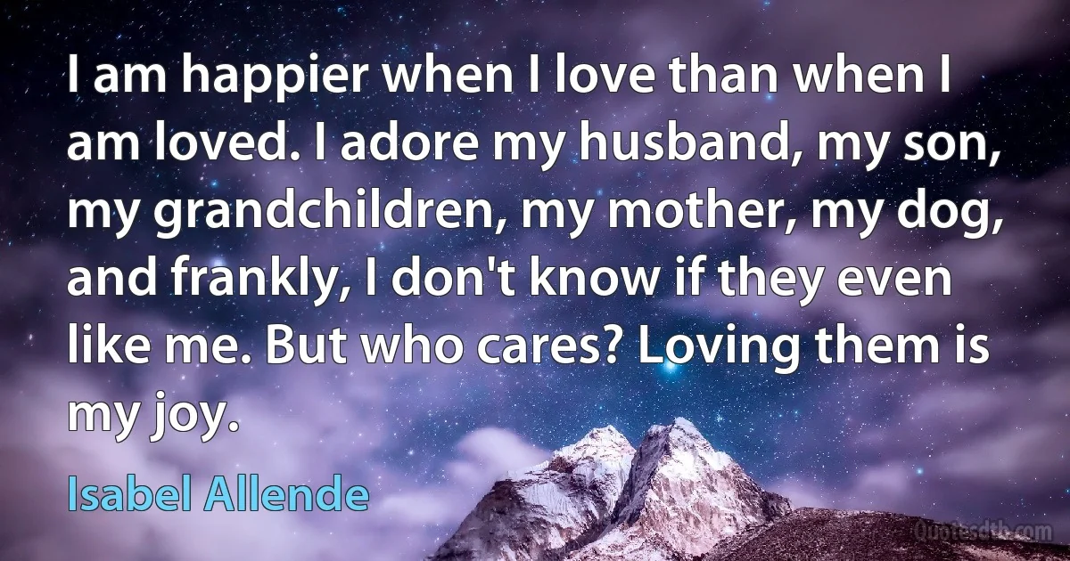 I am happier when I love than when I am loved. I adore my husband, my son, my grandchildren, my mother, my dog, and frankly, I don't know if they even like me. But who cares? Loving them is my joy. (Isabel Allende)