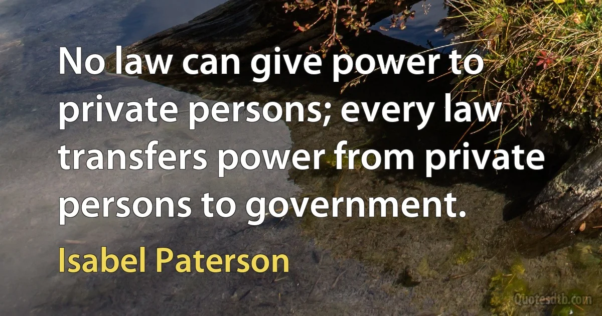 No law can give power to private persons; every law transfers power from private persons to government. (Isabel Paterson)