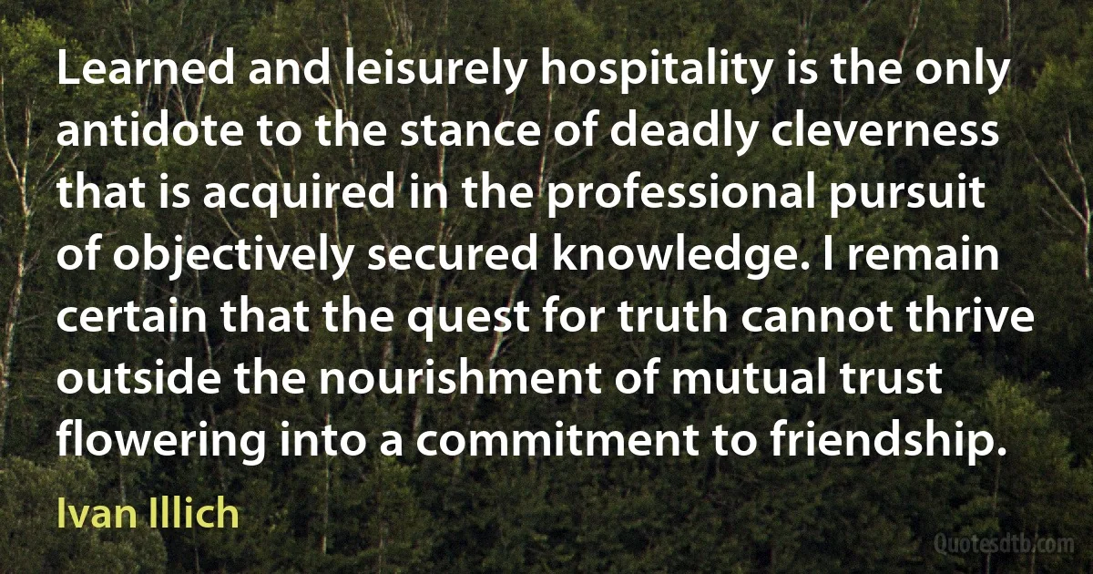 Learned and leisurely hospitality is the only antidote to the stance of deadly cleverness that is acquired in the professional pursuit of objectively secured knowledge. I remain certain that the quest for truth cannot thrive outside the nourishment of mutual trust flowering into a commitment to friendship. (Ivan Illich)