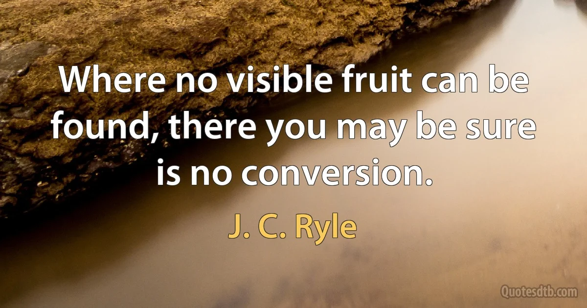 Where no visible fruit can be found, there you may be sure is no conversion. (J. C. Ryle)