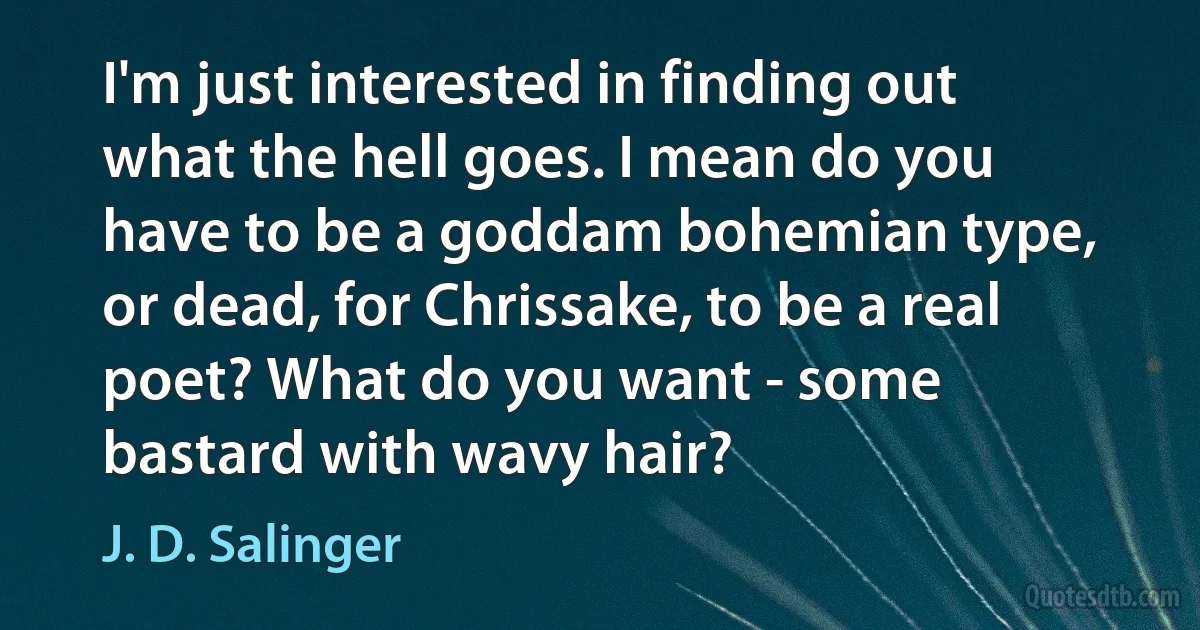 I'm just interested in finding out what the hell goes. I mean do you have to be a goddam bohemian type, or dead, for Chrissake, to be a real poet? What do you want - some bastard with wavy hair? (J. D. Salinger)