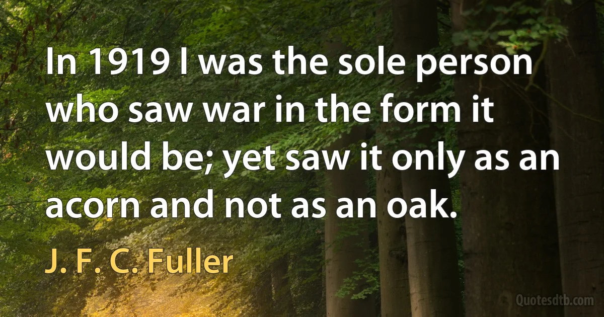 In 1919 I was the sole person who saw war in the form it would be; yet saw it only as an acorn and not as an oak. (J. F. C. Fuller)