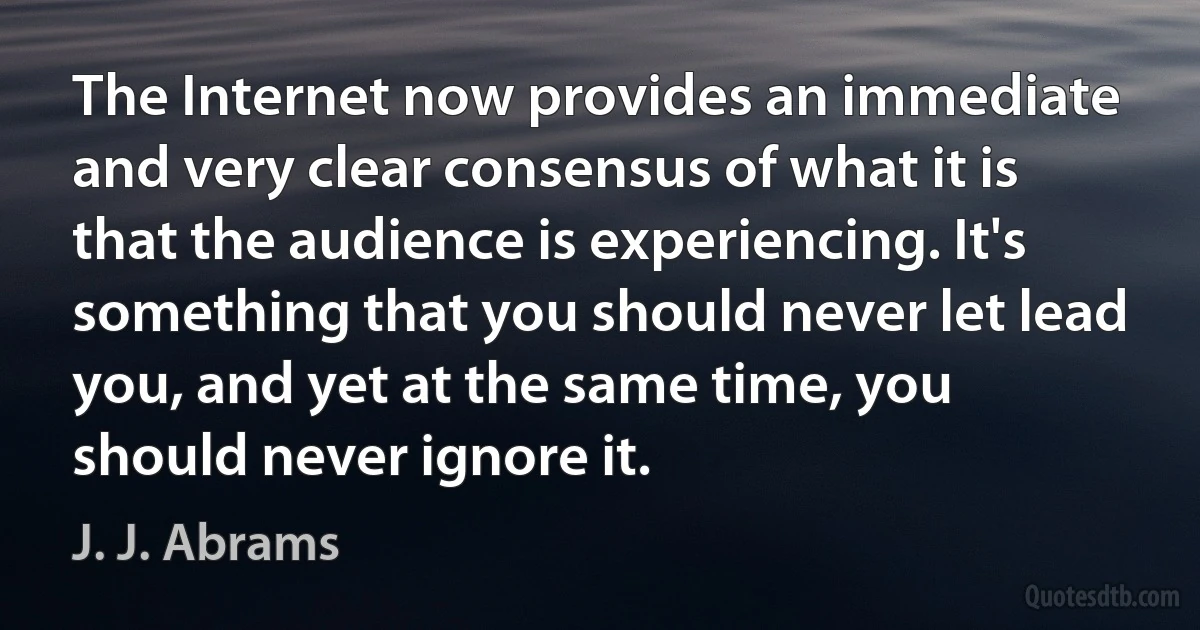 The Internet now provides an immediate and very clear consensus of what it is that the audience is experiencing. It's something that you should never let lead you, and yet at the same time, you should never ignore it. (J. J. Abrams)