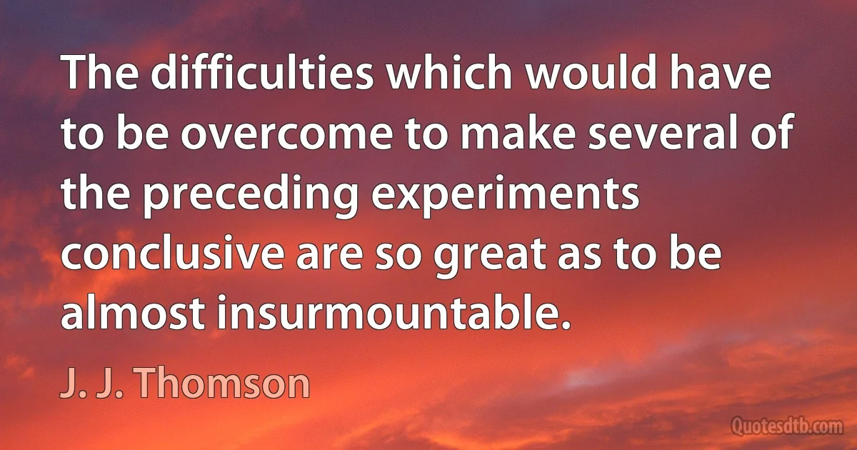 The difficulties which would have to be overcome to make several of the preceding experiments conclusive are so great as to be almost insurmountable. (J. J. Thomson)