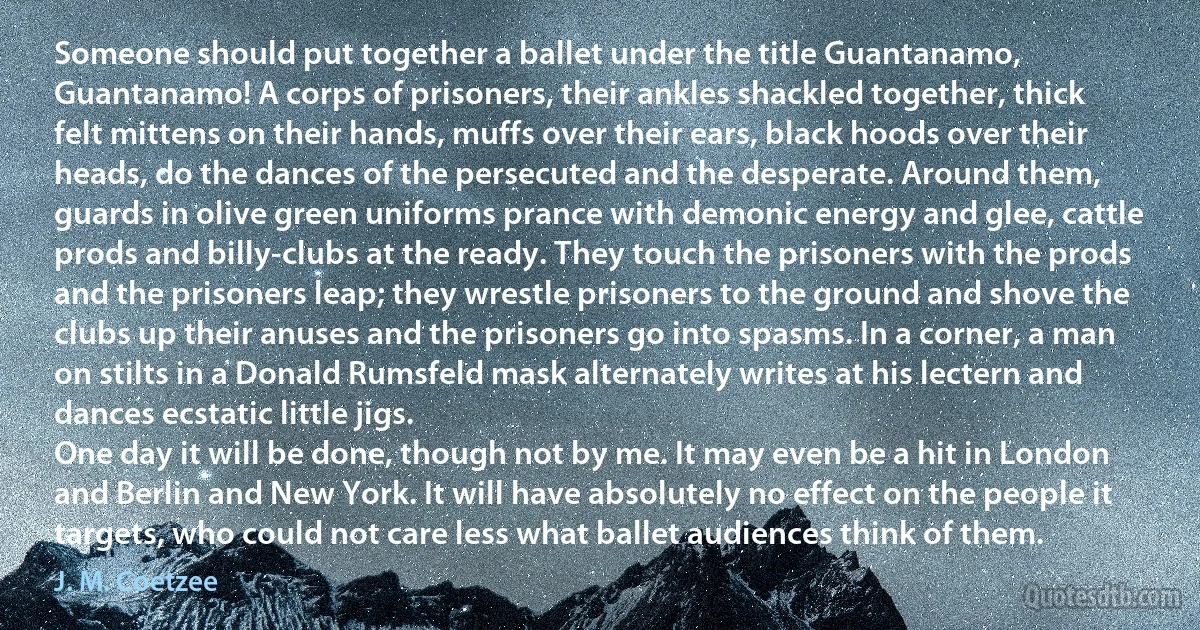 Someone should put together a ballet under the title Guantanamo, Guantanamo! A corps of prisoners, their ankles shackled together, thick felt mittens on their hands, muffs over their ears, black hoods over their heads, do the dances of the persecuted and the desperate. Around them, guards in olive green uniforms prance with demonic energy and glee, cattle prods and billy-clubs at the ready. They touch the prisoners with the prods and the prisoners leap; they wrestle prisoners to the ground and shove the clubs up their anuses and the prisoners go into spasms. In a corner, a man on stilts in a Donald Rumsfeld mask alternately writes at his lectern and dances ecstatic little jigs.
One day it will be done, though not by me. It may even be a hit in London and Berlin and New York. It will have absolutely no effect on the people it targets, who could not care less what ballet audiences think of them. (J. M. Coetzee)