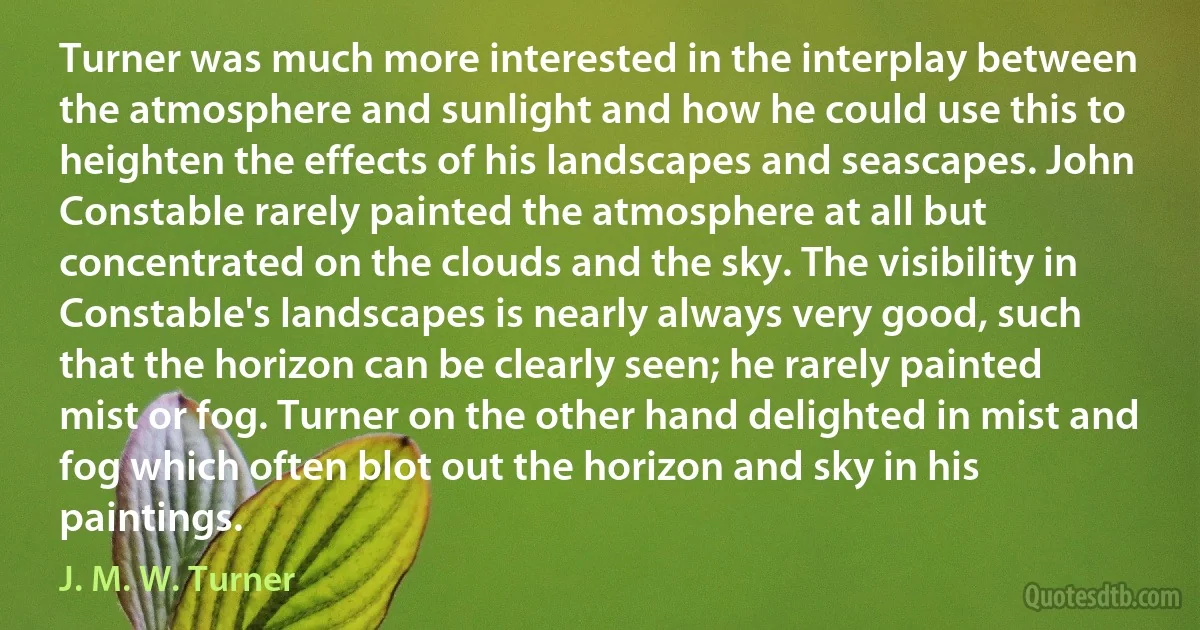 Turner was much more interested in the interplay between the atmosphere and sunlight and how he could use this to heighten the effects of his landscapes and seascapes. John Constable rarely painted the atmosphere at all but concentrated on the clouds and the sky. The visibility in Constable's landscapes is nearly always very good, such that the horizon can be clearly seen; he rarely painted mist or fog. Turner on the other hand delighted in mist and fog which often blot out the horizon and sky in his paintings. (J. M. W. Turner)