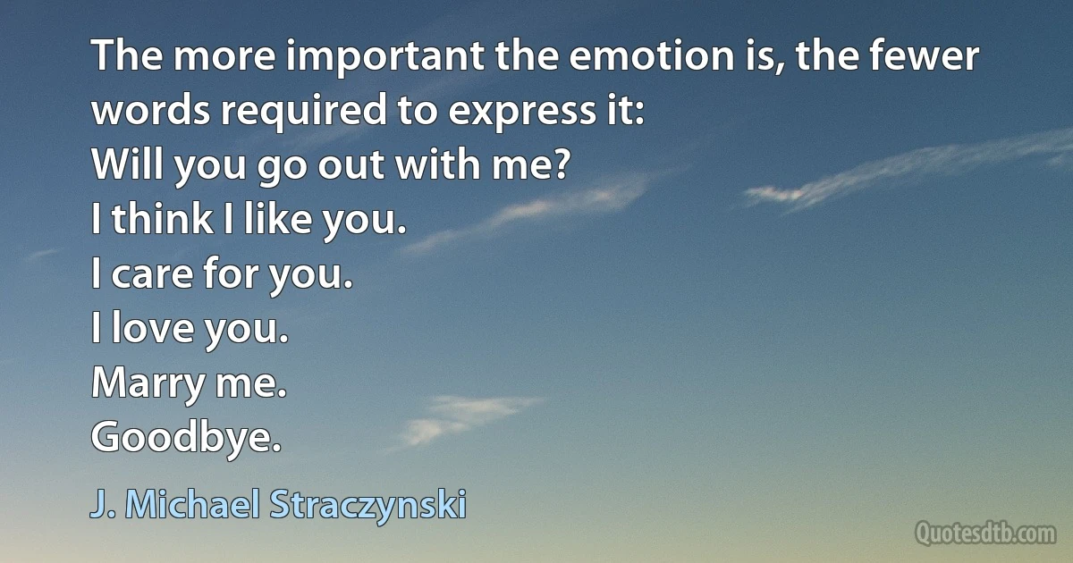 The more important the emotion is, the fewer words required to express it:
Will you go out with me?
I think I like you.
I care for you.
I love you.
Marry me.
Goodbye. (J. Michael Straczynski)