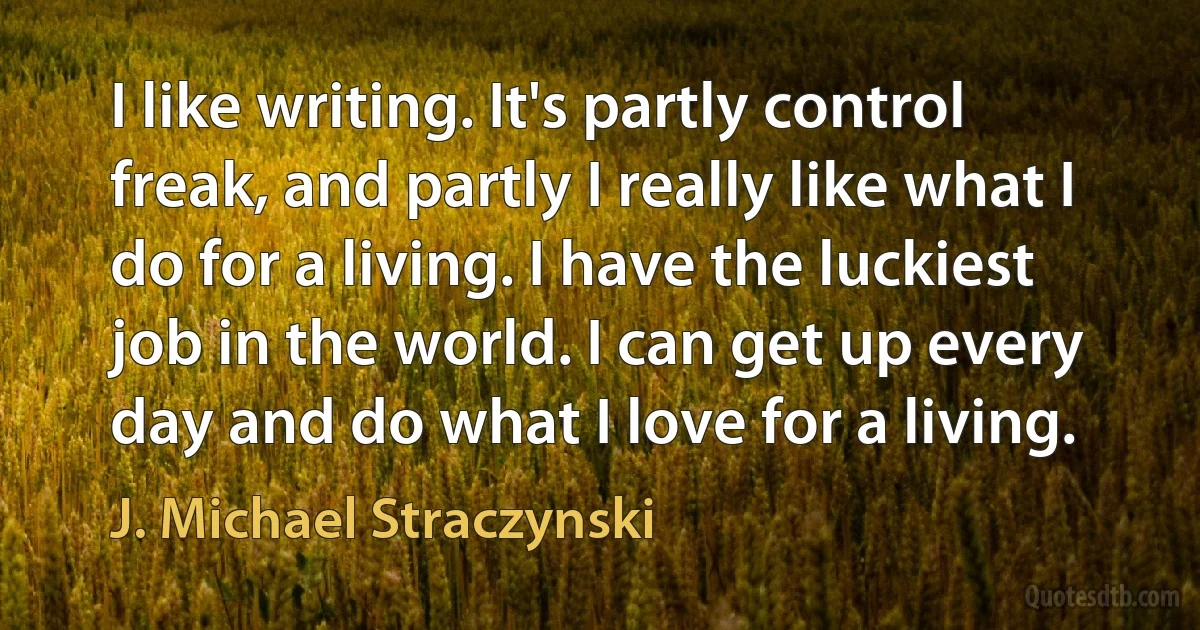 I like writing. It's partly control freak, and partly I really like what I do for a living. I have the luckiest job in the world. I can get up every day and do what I love for a living. (J. Michael Straczynski)