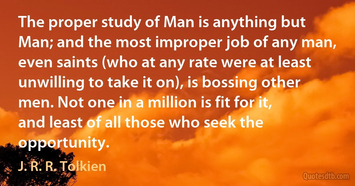 The proper study of Man is anything but Man; and the most improper job of any man, even saints (who at any rate were at least unwilling to take it on), is bossing other men. Not one in a million is fit for it, and least of all those who seek the opportunity. (J. R. R. Tolkien)