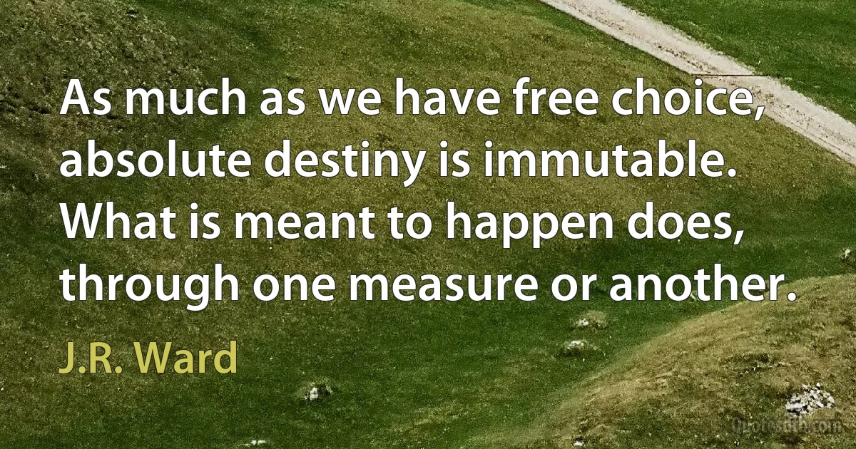 As much as we have free choice, absolute destiny is immutable. What is meant to happen does, through one measure or another. (J.R. Ward)