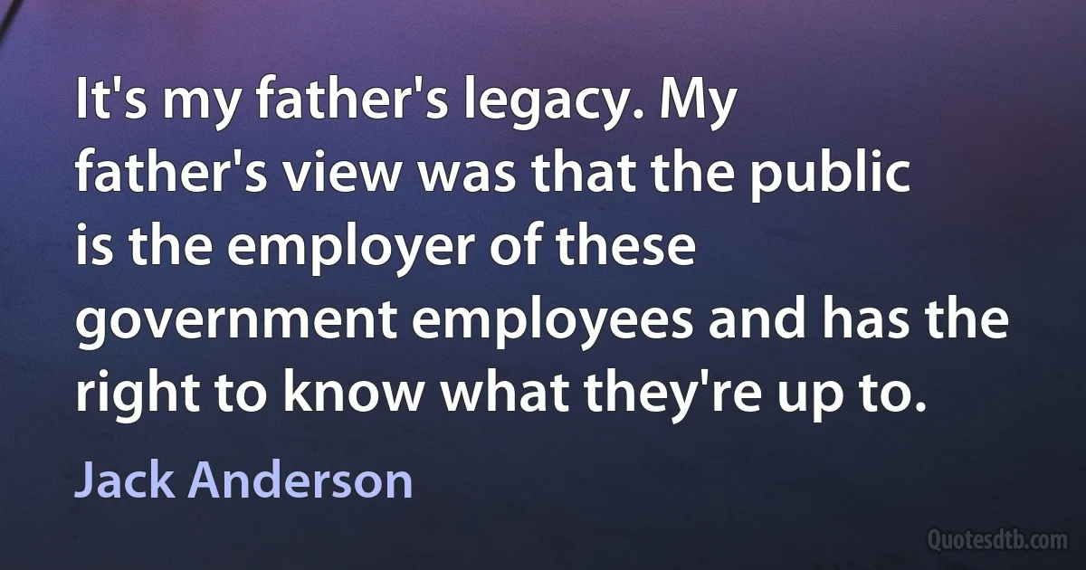 It's my father's legacy. My father's view was that the public is the employer of these government employees and has the right to know what they're up to. (Jack Anderson)