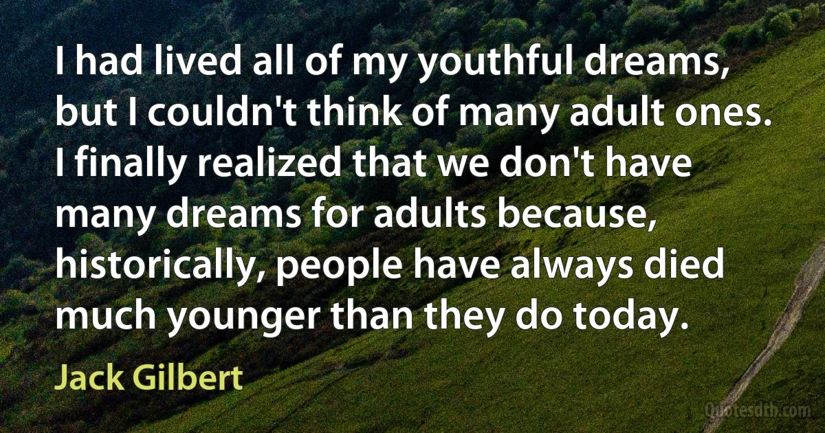 I had lived all of my youthful dreams, but I couldn't think of many adult ones. I finally realized that we don't have many dreams for adults because, historically, people have always died much younger than they do today. (Jack Gilbert)