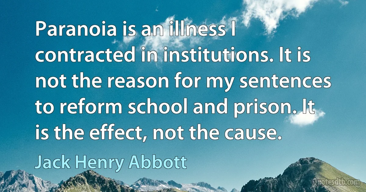 Paranoia is an illness I contracted in institutions. It is not the reason for my sentences to reform school and prison. It is the effect, not the cause. (Jack Henry Abbott)