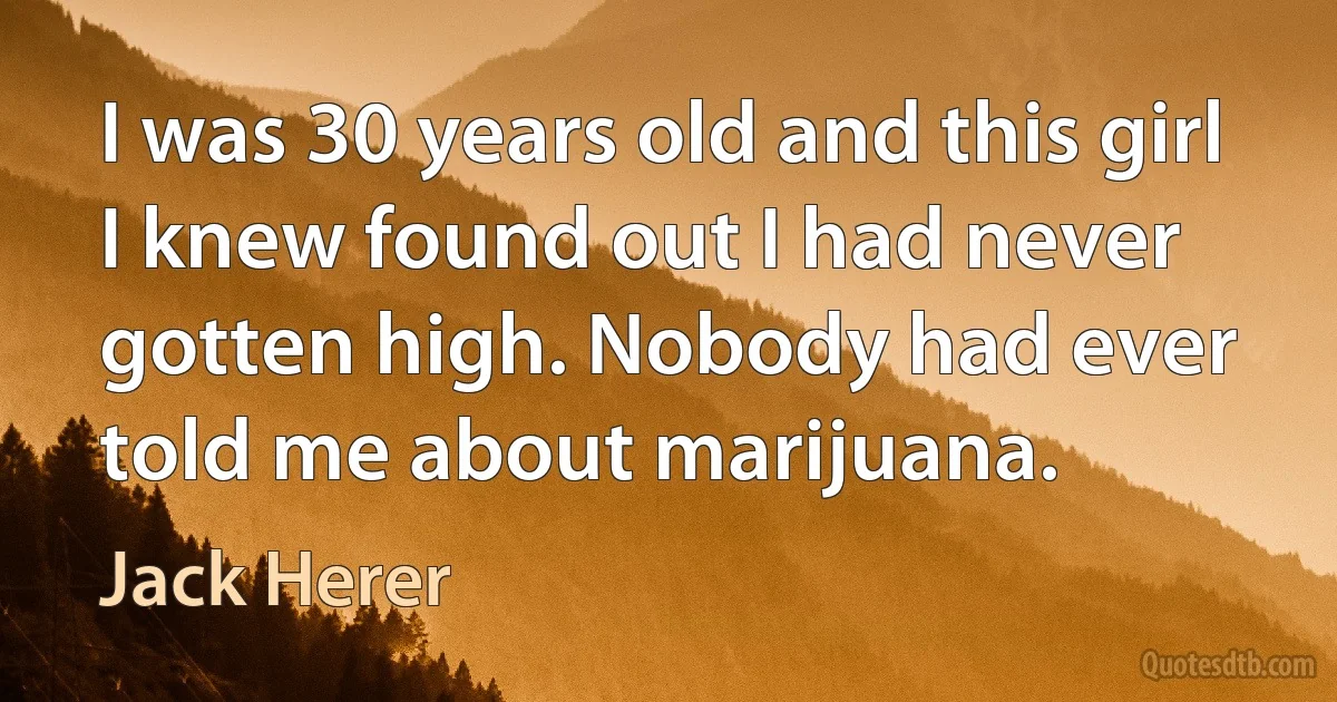 I was 30 years old and this girl I knew found out I had never gotten high. Nobody had ever told me about marijuana. (Jack Herer)